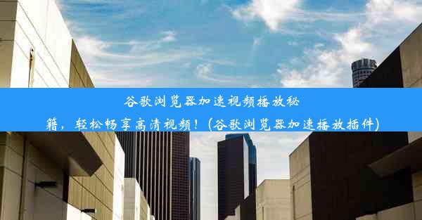 谷歌浏览器加速视频播放秘籍，轻松畅享高清视频！(谷歌浏览器加速播放插件)