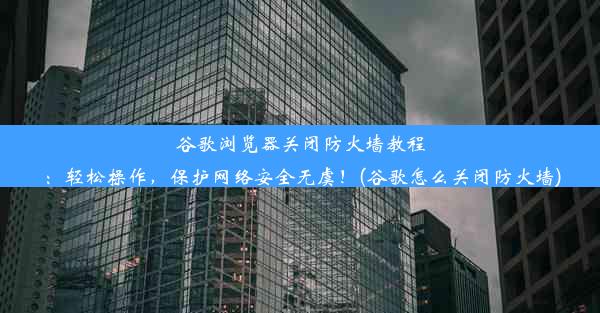 谷歌浏览器关闭防火墙教程：轻松操作，保护网络安全无虞！(谷歌怎么关闭防火墙)