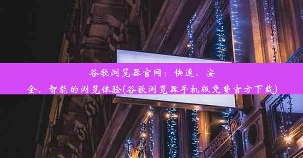 谷歌浏览器官网：快速、安全、智能的浏览体验(谷歌浏览器手机版免费官方下载)