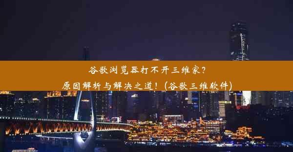 谷歌浏览器打不开三维家？原因解析与解决之道！(谷歌三维软件)