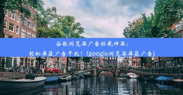 谷歌浏览器广告拦截神器：轻松屏蔽广告干扰！(google浏览器屏蔽广告)