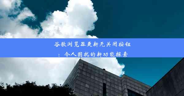 谷歌浏览器更新无关闭按钮：令人困扰的新功能探索