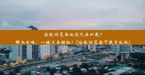 谷歌浏览器地图无法加载？解决攻略，一键点击探秘！(谷歌浏览器下载手机版)