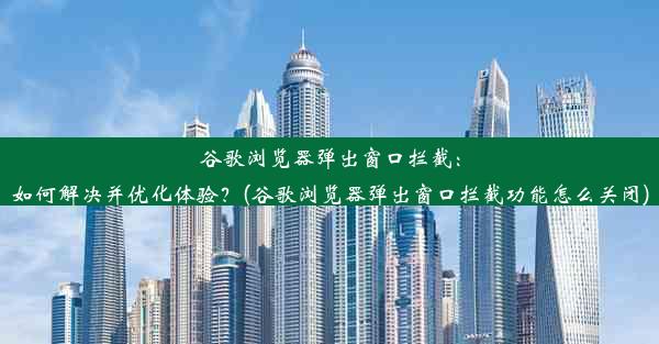 谷歌浏览器弹出窗口拦截：如何解决并优化体验？(谷歌浏览器弹出窗口拦截功能怎么关闭)