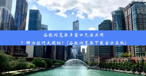 谷歌浏览器多窗口无法关闭？解决技巧大揭秘！(谷歌浏览器下载官方正版)