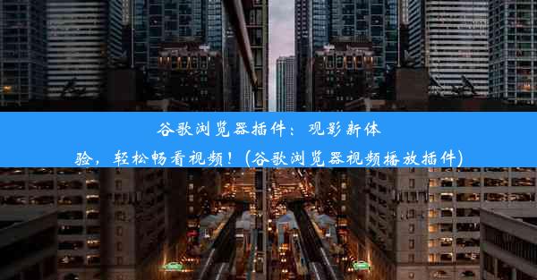 谷歌浏览器插件：观影新体验，轻松畅看视频！(谷歌浏览器视频播放插件)