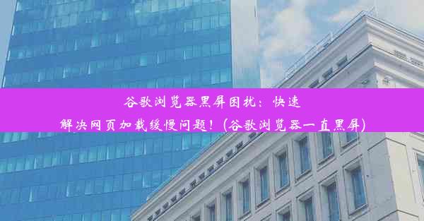 谷歌浏览器黑屏困扰：快速解决网页加载缓慢问题！(谷歌浏览器一直黑屏)