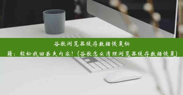 谷歌浏览器缓存数据恢复秘籍：轻松找回丢失内容！(谷歌怎么清理浏览器缓存数据恢复)