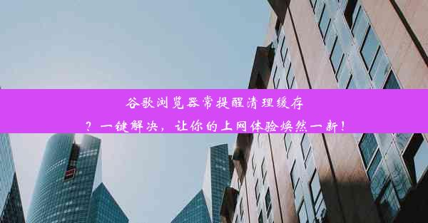 谷歌浏览器常提醒清理缓存？一键解决，让你的上网体验焕然一新！