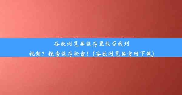 谷歌浏览器缓存里能否找到视频？探索缓存秘密！(谷歌浏览器官网下载)