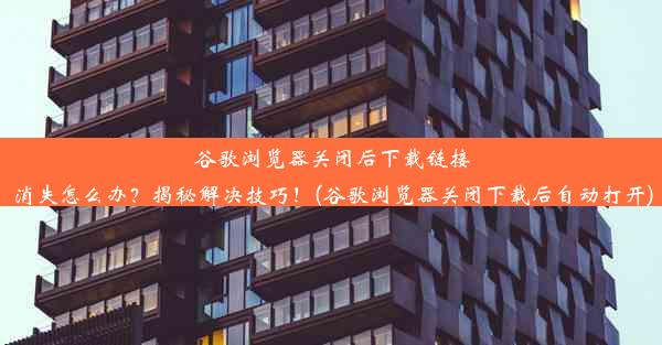 谷歌浏览器关闭后下载链接消失怎么办？揭秘解决技巧！(谷歌浏览器关闭下载后自动打开)