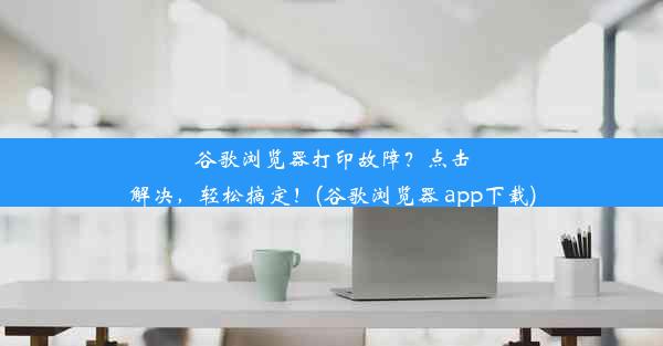 谷歌浏览器打印故障？点击解决，轻松搞定！(谷歌浏览器 app下载)