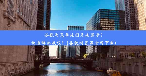 谷歌浏览器地图无法显示？快速解决教程！(谷歌浏览器官网下载)