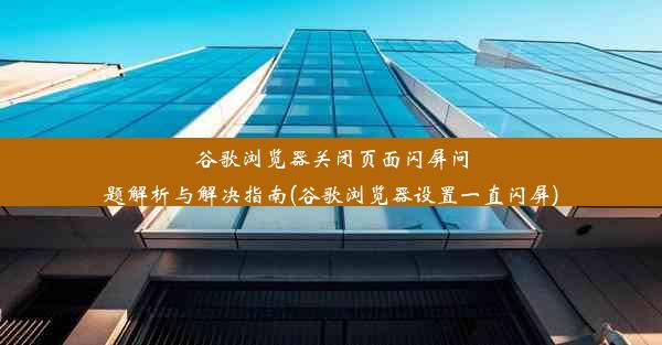 谷歌浏览器关闭页面闪屏问题解析与解决指南(谷歌浏览器设置一直闪屏)