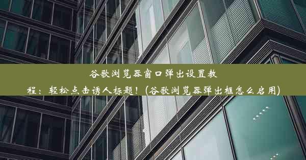 谷歌浏览器窗口弹出设置教程：轻松点击诱人标题！(谷歌浏览器弹出框怎么启用)