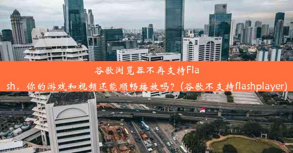 谷歌浏览器不再支持Flash，你的游戏和视频还能顺畅播放吗？(谷歌不支持flashplayer)