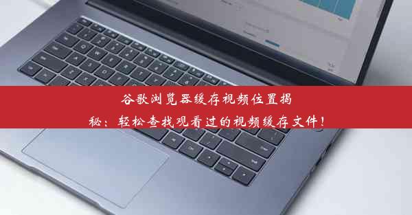 谷歌浏览器缓存视频位置揭秘：轻松查找观看过的视频缓存文件！