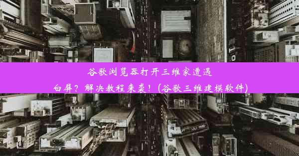 谷歌浏览器打开三维家遭遇白屏？解决教程来袭！(谷歌三维建模软件)